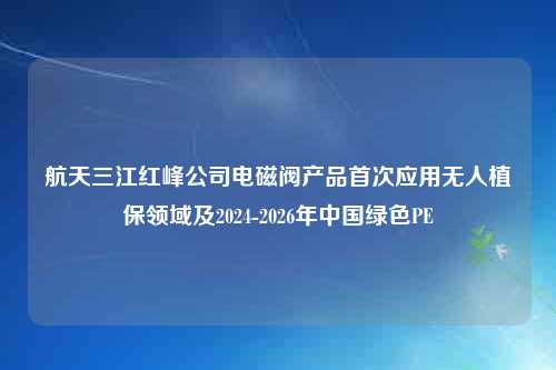 航天三江红峰公司电磁阀产品首次应用无人植保领域及2024-2026年中国绿色PE