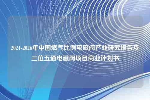 2024-2026年中国燃气比例电磁阀产业研究报告及三位五通电磁阀项目商业计划书