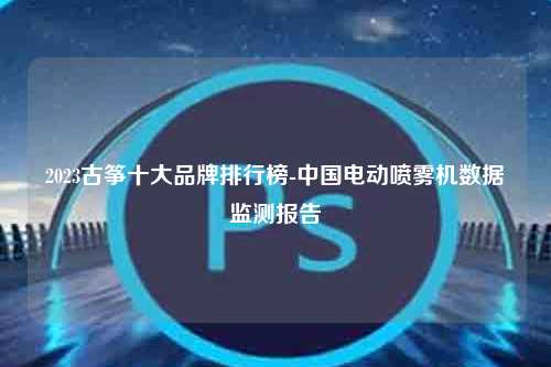 2023古筝十大品牌排行榜-中国电动喷雾机数据监测报告